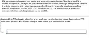 PTC is a substance that has a strong bitter taste for some people and is tasteless for others. The ability to taste PTC
inherited and depends on a single gene that codes for a taste receptor on the tongue. Interestingly, although the PTC molecule
is not found in nature, the ability to taste it correlates strongly with the ability to taste other naturally occurring bitter
substances, many of which are toxins. About 75% of Italians can taste PTC. You want to estimate the proportion of
Americans with at least one Italian grandparent who can taste PTC.
20 Starting with the 75% estimate for Italians, how large a sample must you collect in order to estimate the proportion of PTC
tasters within +0.04 with 90% confidence? Give your answer rounded up to the nearest whole number.
n =
1