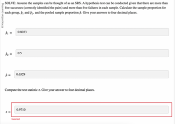 O Macmillan Learning
SOLVE: Assume the samples can be thought of as an SRS. A hypothesis test can be conducted given that there are more than
five successes (correctly identified the pairs) and more than five failures in each sample. Calculate the sample proportion for
each group, p₁ and 22, and the pooled sample proportion p. Give your answers to four decimal places.
P₁
P₂
=
p=
0.8033
Z=
0.5
0.6529
Compute the test statistic z. Give your answer to four decimal places.
0.9710
Incorrect