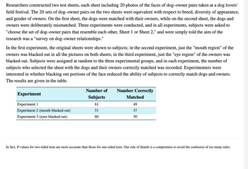 Researchers constructed two test sheets, each sheet including 20 photos of the faces of dog-owner pairs taken at a dog lovers'
field festival. The 20 sets of dog-owner pairs on the two sheets were equivalent with respect to breed, diversity of appearance,
and gender of owners. On the first sheet, the dogs were matched with their owners, while on the second sheet, the dogs and
owners were deliberately mismatched. Three experiments were conducted, and in all experiments, subjects were asked to
"choose the set of dog-owner pairs that resemble each other, Sheet 1 or Sheet 2," and were simply told the aim of the
research was a "survey on dog-owner relationships."
In the first experiment, the original sheets were shown to subjects; in the second experiment, just the "mouth region" of the
owners was blacked out in all the pictures on both sheets; in the third experiment, just the "eye region" of the owners was
blacked out. Subjects were assigned at random to the three experimental groups, and in each experiment, the number of
subjects who selected the sheet with the dogs and their owners correctly matched was recorded. Experimenters were
interested in whether blacking out portions of the face reduced the ability of subjects to correctly match dogs and owners.
The results are given in the table.
Experiment
Experiment 1
Experiment 2 (mouth blacked out)
Experiment 3 (eyes blacked out)
Number of Number Correctly
Subjects
61
51
60
Matched
49
37
30
In fact, P-values for two-sided tests are more accurate than those for one-sided tests. Our rule of thumb is a compromise to avoid the confusion of too many rules.