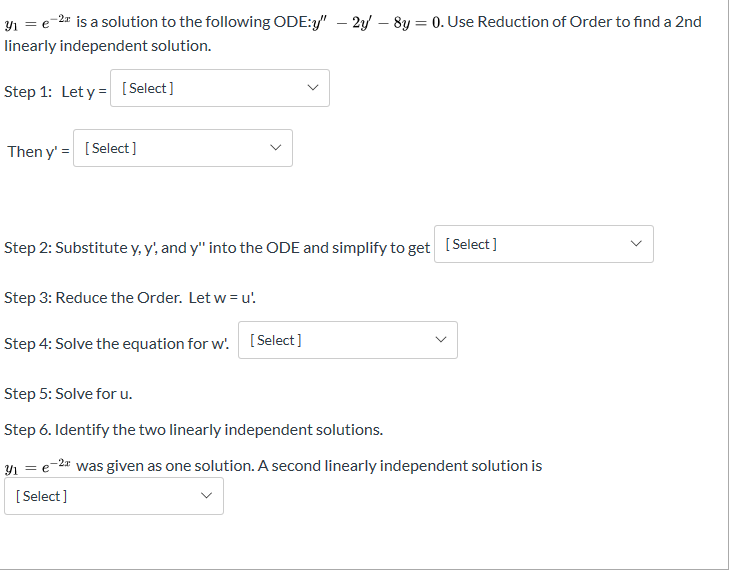 y e-2 is a solution to the following ODE:y" - 2/ - 8y = 0. Use Reduction of Order to find a 2nd
linearly independent solution
Step 1: Let y Select]
Then y'Select]
[Select]
Step 2: Substitute y, y', and y" into the ODE and simplify to get
Step 3: Reduce the Order. Let w = u'
[Select]
Step 4: Solve the equation for w.
Step 5: Solve for u.
Step 6. Identify the two linearly independent solutions.
2
was given as one solution. A second linearly independent solution is
Select]
