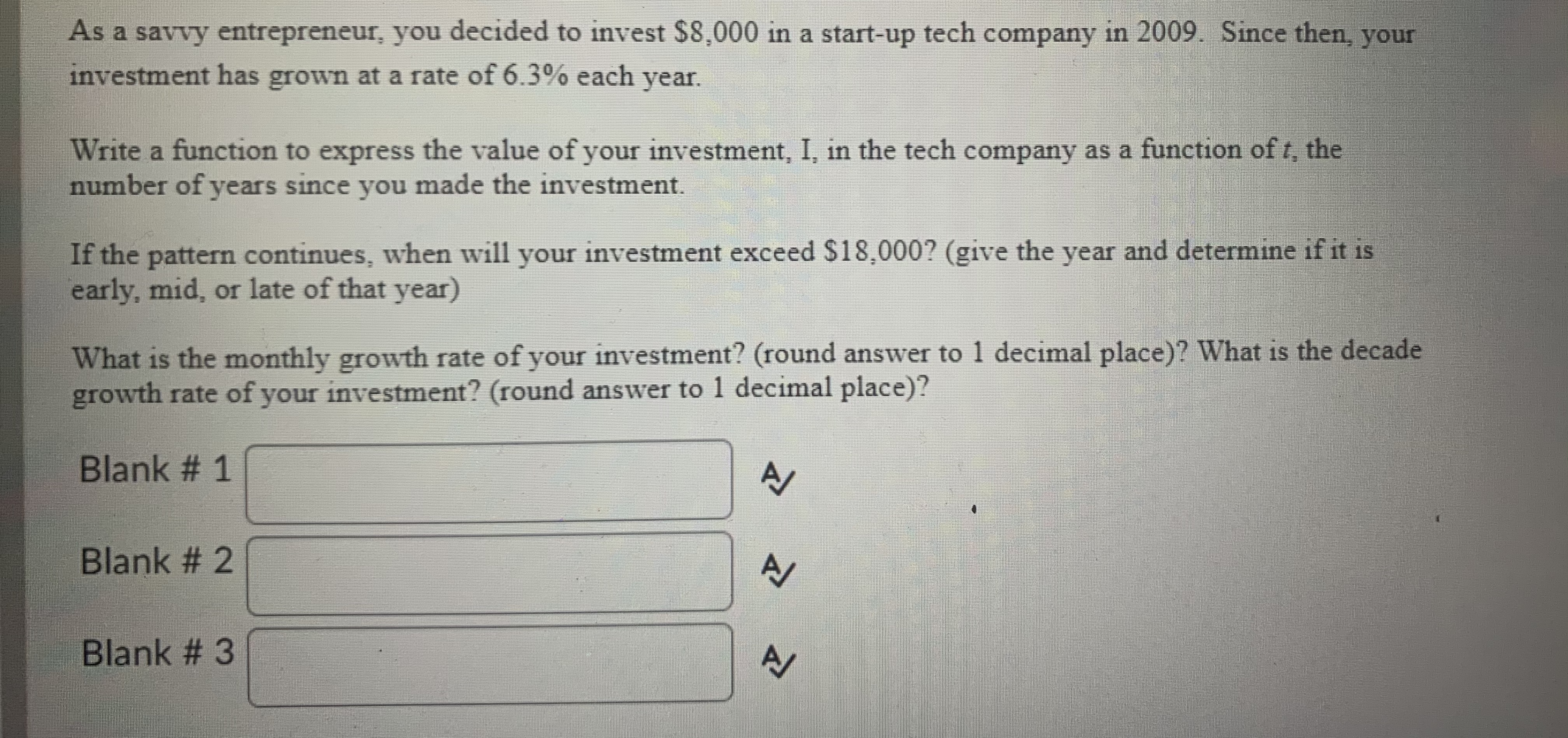 As a savvy entrepreneur, you decided to invest $8,000 in a start-up tech company in 2009. Since then, your
investment has grown at a rate of 6.3% each year.
Write a function to express the value of your investment, I, in the tech company as a function of t, the
number of years since you made the investment.
If the pattern continues, when will your investment exceed $18,000? (give the year and determine if it is
early, mid, or late of that year)
What is the monthly growth rate of your investment? (round answer to 1 decimal place)? What is the decade
growth rate of your investment? (round answer to 1 decimal place)?
Blank # 1
A/
Blank # 2
Blank # 3
