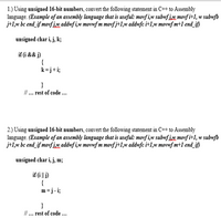 1.) Using unsigned 16-bit numbers, convert the following statement in C++ to Assembly
language. (Example of an assembly language that is useful: movf i,w subwf j.x, movf i+1, w subwfb
j+1,w bc end_if movf j,w addwf i,w movnf m movf j+1,w addwfc i+1,w movwf m+1 end_if)
unsigned char i, j, k;
if (i && j)
{
k=j+i;
}
/. rest of code ...
2.) Using unsigned 16-bit numbers, convert the following statement in C++ to Assembly
language. (Example of an assembly language that is useful: movf i,w subwf j,w movf i+1, w subwfb
j+1,w bc end_if movf jw addwf i,w movwf m movf j+1,w addwfc i+1,w movwf m+1 end_if)
unsigned char i, j, m;
if (i || j)
{
m = j - i;
}
II ... rest of code ...
