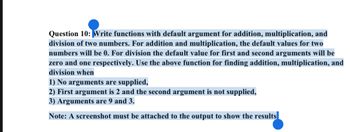 Question 10: Write functions with default argument for addition, multiplication, and
division of two numbers. For addition and multiplication, the default values for two
numbers will be 0. For division the default value for first and second arguments will be
zero and one respectively. Use the above function for finding addition, multiplication, and
division when
1) No arguments are supplied,
2) First argument is 2 and the second argument is not supplied,
3) Arguments are 9 and 3.
Note: A screenshot must be attached to the output to show the results
