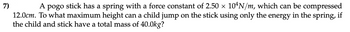 7)
A pogo stick has a spring with a force constant of 2.50 × 10¹N/m, which can be compressed
12.0cm. To what maximum height can a child jump on the stick using only the energy in the spring, if
the child and stick have a total mass of 40.0kg?