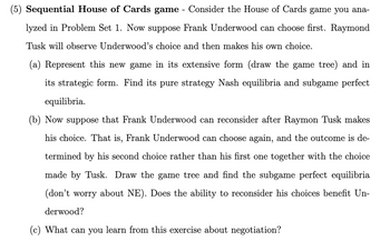 (5) Sequential House of Cards game - Consider the House of Cards game you ana-
lyzed in Problem Set 1. Now suppose Frank Underwood can choose first. Raymond
Tusk will observe Underwood's choice and then makes his own choice.
(a) Represent this new game in its extensive form (draw the game tree) and in
its strategic form. Find its pure strategy Nash equilibria and subgame perfect
equilibria.
(b) Now suppose that Frank Underwood can reconsider after Raymon Tusk makes
his choice. That is, Frank Underwood can choose again, and the outcome is de-
termined by his second choice rather than his first one together with the choice
made by Tusk. Draw the game tree and find the subgame perfect equilibria
(don't worry about NE). Does the ability to reconsider his choices benefit Un-
derwood?
(c) What can you learn from this exercise about negotiation?