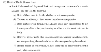 (1) House of Cards (Season One)
● Frank Underwood and Raymond Tusk need to negotiate the terms of a potential
alliance. You are told the following:
(a) Both of them need to decide whether or not to compromise.
(b) To form an alliance, at least one of them has to compromise.
(c) Both parties prefer forming the alliance under any circumstance to not
forming an alliance, i.e., not forming an alliance is the worst outcome for
both.
(d) However, neither party likes to compromise (so, forming the alliance with-
out compromising themselves is better than compromising themselves).
(e) Having chosen to compromise, each of them will be better off if the other
party also compromises.
