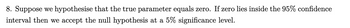 8. Suppose we hypothesise that the true parameter equals zero. If zero lies inside the 95% confidence
interval then we accept the null hypothesis at a 5% significance level.