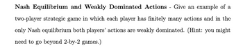 Nash Equilibrium and Weakly Dominated Actions Give an example of a
two-player strategic game in which each player has finitely many actions and in the
only Nash equilibrium both players' actions are weakly dominated. (Hint: you might
need to go beyond 2-by-2 games.)