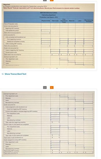 Required:
a. Prepare a production cost report for September using the FIFO.
Note: Round "Cost per equivalent unit" to 2 decimal places. Round your final answers to nearest whole number.
Flow of Production Units
Units to be accounted for:
Beginning WIP inventory
Units started this period
Total units to be accounted for
Units accounted for:
Units completed and transferred out:
From beginning inventory
Started and completed currently
Units in ending WIP inventory
Total units accounted for
Costs to be accounted for:
Costs in beginning WIP inventory
Current period costs
Total costs to be accounted for
Cost per equivalent unit:
Prior department costs
Materials
Labor
Show Transcribed Text
Cost per equivalent unit:
Prior department costs
Materials
Labor
Manufacturing overhead
Costs accounted for
Costs assigned to units transferred out:
Costs from beginning WIP inventory
Current costs added to complete beginning WIP inventory:
Prior department costs
Materials
Labor
Manufacturing overhead
Total costs from beginning inventory
Current costs of units started and completed:
Prior department costs
Materials
Labor
Manufacturing overhead
Total costs of units started and completed
Total costs of units transferred out
Costs assigned to ending WIP inventory:
Prior department costs
Materials
Labor
Manufacturing overhead
Total ending WIP inventory
Total costs accounted for
MERCIER MANUFACTURING
Fabricating Department
Production Cost Report-FIFO
Physical Units
?
0
0
Prior
Total Costs: Department Materials
Costs
$
Ć
$
$
$
$
$
0 $
0
0
0
0
0 $
0
0 $
0$
0
0 $
0 $
Labor
0
Manufacturing
Overhead
0 $
0 $
0
0