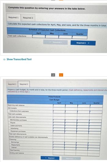 Complete this question by entering your answers in the tabs below.
Required 1 Required 2
Calculate the expected cash collections for April, May, and June, and for the three months in total.
Schedule of Expected Cash Collections
April
May
Total cash collections
Show Transcribed Text
Required 1 Required 2
Beginning cash balance
Add receipts:
Collections from customers
Total cash available
Less cash disbursements:
Merchandise purchases
Payroll
Lease payments
Advertising
Equipment purchases
Total cash disbursements
Excess (deficiency) of cash available over disbursements
Financing:
Prepare a cash budget, by month and in total, for the three-month period. (Cash deficiency, repayments and interest sho
indicated by a minus sign.)
Borrowings
Repayments
Interest
< Required 1
Total financing
Ending cash balance
3
Prime Products
Cash Budget
April
June
< Required 1
May
Quarter
Required 2
Required 2 >
June
Quarter