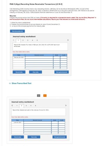 PA8-3 (Algo) Recording Notes Receivable Transactions [LO 8-3]
C&S Marketing (CSM) recently hired a new marketing director, Jeff Otos, for its downtown Minneapolls office. As part of the
arrangement, CSM agreed on February 28, 2021, to advance Jeff $70,000 on a one-year, 8 percent note, with Interest to be paid at
maturity on February 28, 2022. CSM prepares financial statements on June 30 and December 31.
Required:
Prepare the journal entries that CSM will make: (If no entry is required for a transaction/event, select "No Journal Entry Required" In
the first account fleld. Do not round Intermediate calculations. Round your final answers to whole dollar amount.)
1. When the note is established
2. Prepare the journal entries to accrue Interest on June 30 and December 31.
3. to record the principal payment at the maturity date
View transaction list
Journal entry worksheet
< 1 2 3 4 5
Record the receipt of a note on February 28, 2021 for a $70,000 loan to an
employee.
Note: Enter debits before credits.
Date
February 28, 2021
Record entry
Show Transcribed Text
Journal entry worksheet
< 1 2 3 4 5
Note: Enter debits before credits.
General Journal
Date
June 30, 2021
Clear entry
Record the interest accrued on the note as of June 30, 2021.
Record entry
3
General Journal
Clear entry
Debit
Credit
View general journal
Debit
Credit
View general journal
>
>
