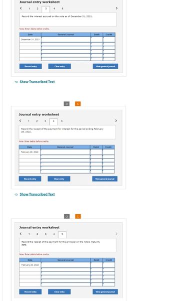 Journal entry worksheet
< 1 2
3 4
Record the interest accrued on the note as of December 31, 2021.
Note: Enter debits before credits.
Date
December 31, 2021
Record entry
Show Transcribed Text
Journal entry worksheet
< 1 2 3
Note: Enter debits before credits.
Date
February 28, 2022
Record entry
Record the receipt of the payment for interest for the period ending February
28, 2022.
Show Transcribed Text
Clear entry
Note: Enter debits before credits.
5
General Journal
Date
Journal entry worksheet
February 28, 2022
Record entry
5
General Journal
Clear entry
5
Record the receipt of the payment for the principal on the note's maturity
date.
General Journal
Debit
C
Clear entry
View general journal
Debit
Credit
View general journal
Debit
Credit
Credit
>
View general journal