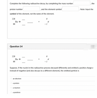 Complete the following radioactive decay, by completing the mass number
the
proton number
, and the element symbol
Note: Input the
symbol of the element, not the name of the element.
228
Ra →
88
-1
Question 14
228
-
Ra →
e
88
- 1
Suppose, if the nuclei in this radioactive process decayed differently and emitted a positive charge e
instead of negative (and also decays to a different element), the emitted particle is
O an electron
O a proton
O a neutron
O a positron
