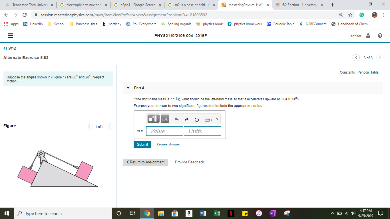 G electrophile vs nucleop
G h3p04 - Google Search
+
MasteringPhysics: HW1 X
X
fTennessee Tech Univers X
Gso2 is a base or acid - X
6.2 Friction - University
X
session.masteringphysics.com/myct/itemView?offset=next&assignmentProblemID 121806592
C
School Purchase sites
Poll Everywhere
b bartleby
Sapling organic
physics book
Pphysics homework
Pt Periodic Table
Handbook of Chem...
in LinkedIn
NSBEConnect
Apps
PHYS2110/2109-004_2019F
Jennifer
KHW12
Alternate Exercise 5.83
8 of 8
Constants Periodic Table
Suppose the angles shown in (Figure 1) are 60° and 20°. Neglect
friction
Part A
If the right-hand mass is 7.1 kg, what should be the left-hand mass so that it accelerates upward at 0.84 m/s2?
Express your answer to two significant figures and include the appropriate units
HA
1 of 1>
Figure
Value
Units
m=
Submit
Request Answer
Provide Feedback
Return to Assignment
4:57 PM
a
^ D
Type here to search
N
9/25/2019
z
O
II
