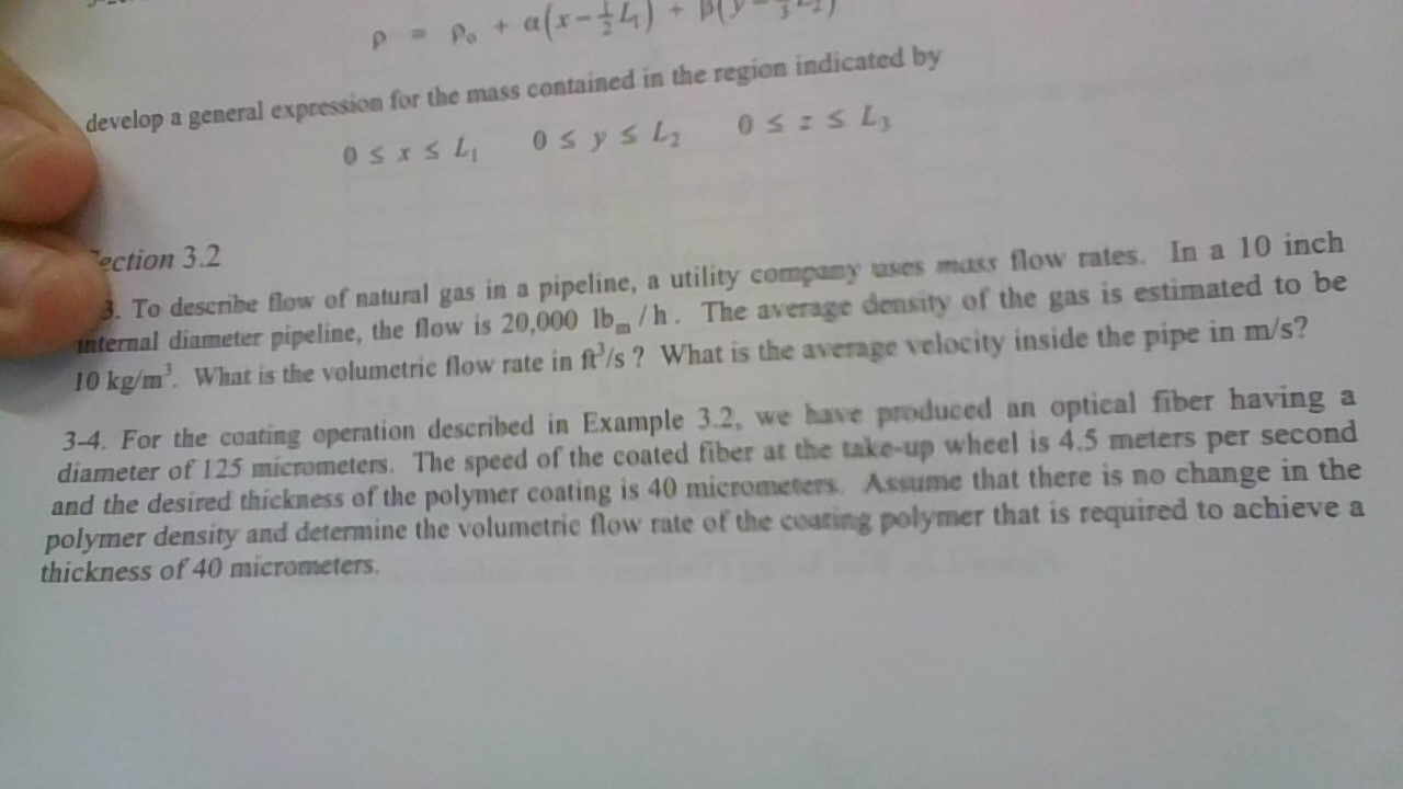 P Po+
(7-x)D
develop a general expression for the mass contained in the region indicated by
0SESL
0sysl
0SISL
ection 3.2
3. To describe flow of natural gas in a pipeline, a utility company uses mass flow rates In a 10 inch
nternal diameter pipeline, the flow is 20,000 lb/h. The average density of the gas is estimated to be
10 kg/m What is the volumetric flow rate in ft/s ? What is the average velocity inside the pipe in m/s?
3-4. For the coating operation described in Example 3.2, we have produced an
diameter of 125 micrometers. The speed of the coated fiber at the take-up wheel is 4.5 meters per second
and the desired thickness of the polymer coating is 40 micrometers. Assume that there is no change in the
polymer density and determine the volumetric flow rate of the coating polymer that is required to achieve a
thickness of 40 micrometers
optical fiber having a
