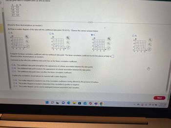 Use the given data to complete parts (a) and (b) below.
X yo
2.2 3.9
3.8 1.5
2.8 3.5
4.7 4.9
(Round to three decimal places as needed.)
(b) Draw a scatter diagram of the data with the additional data point (10.4.9.3). Choose the correct answer below.
O A.
Ay
124
8-
4-
0-
0
30 1.
C
4 8 12
Q
Q
M
O B.
Ay
12+
8-
4-
0-
0 4
8 12
***
E
OL
O C.
Ay
12-
8-
4
0-
OA. The additional data point strengthens the appearence of a linear association between the data points.
OB. The additional data point weakens the appearence of a linear association between the data points.
OC. The additional data point does not affect the linear correlation coefficient.
Explain why correlations should always be reported with scatter diagrams.
O
Pa
.
4 8 12
Compute the linear correlation coefficient with the additional data point. The linear correlation coefficient for the five pieces of data is.
(Round to three decimal places as needed.)
Comment on the effect the additional data point has on the linear correlation coefficient.
OA. The scatter diagram is needed to see if the correlation coefficient is being affected by the presence of outliers.
OB. The scatter diagram is needed to determine if the correlation is positive or negative.
OC. The scatter diagram can be used to distinguish between association and causation.
Q
6
G
O D.
Ay
of Igº Ñ.
124
4
0-
0
THU
+++++.
·
+++
4
4 8 12
Q
P
Next
12:47 PM
12/23/2022