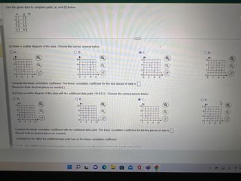 Use the given data to complete parts (a) and (b) below.
X
ya
2.2 3.9
3.8 1.5
2.8 3.5
4.7 4.9
(a) Draw a scatter diagram of the data. Choose the correct answer below.
O A.
O B.
Ay
Ay
6-
4
2
•HTT
0+
0
LE
H
Ay
12-
8-
4.
.
0
I
L
T
2 4 6
.
Q
Compute the linear correlation coefficient. The linear correlation coefficient for the four pieces of data is
(Round to three decimal places as needed.).
HE
4 8 12
6-
Q
4-
2-
0-
▬
THE
(b) Draw a scatter diagram of the data with the additional data point (10.4.9.3). Choose the correct answer below.
O A.
O B.
Ay
12-
8-
4-
.
Q
0+
0 4 8 12
Q
Q
ON The additional data naint strannthamn the anaAR. of a linnar nonnaintian hahus
OL
OC.
Ау
6
4-
2-
0-
O C.
Aу
0
124
8-
4
0-
naintian hahunan the data nainta
2
•
4
0 4 8
Compute the linear correlation coefficient with the additional data point. The linear correlation coefficient for the five pieces of data is
(Round to three decimal places as needed.)
Comment on the effect the additional data point has on the linear correlation coefficient.
6
Q
Q
Q
O D.
Ay
12-
8-
4.
6
4-
2-
0-
O D.
Ay
||||
0-
3++
1.
0
1||||||
2
▪
0 4 8
1
4
4
|||||||o
||||||
12
Q
Q
Q