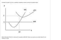 Consider the graph of a firm in a perfectly competitive market to answer the question below:
MC
АТС
7
MR
10
What is the value of this firm's total cost if it operates at MR=MC? Enter your answer as a number below. Do not
include a "$" sign.
