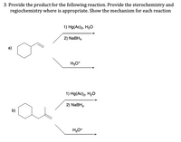 3. Provide the product for the following reaction. Provide the sterochemistry and
regiochemistry where is appropriate. Show the mechanism for each reaction
1) Hg(Ac)2, H20
2) NABH4
a)
H3O*
1) Hg(Ac)2, H2O
2) NaBH4
b)
H,O*
