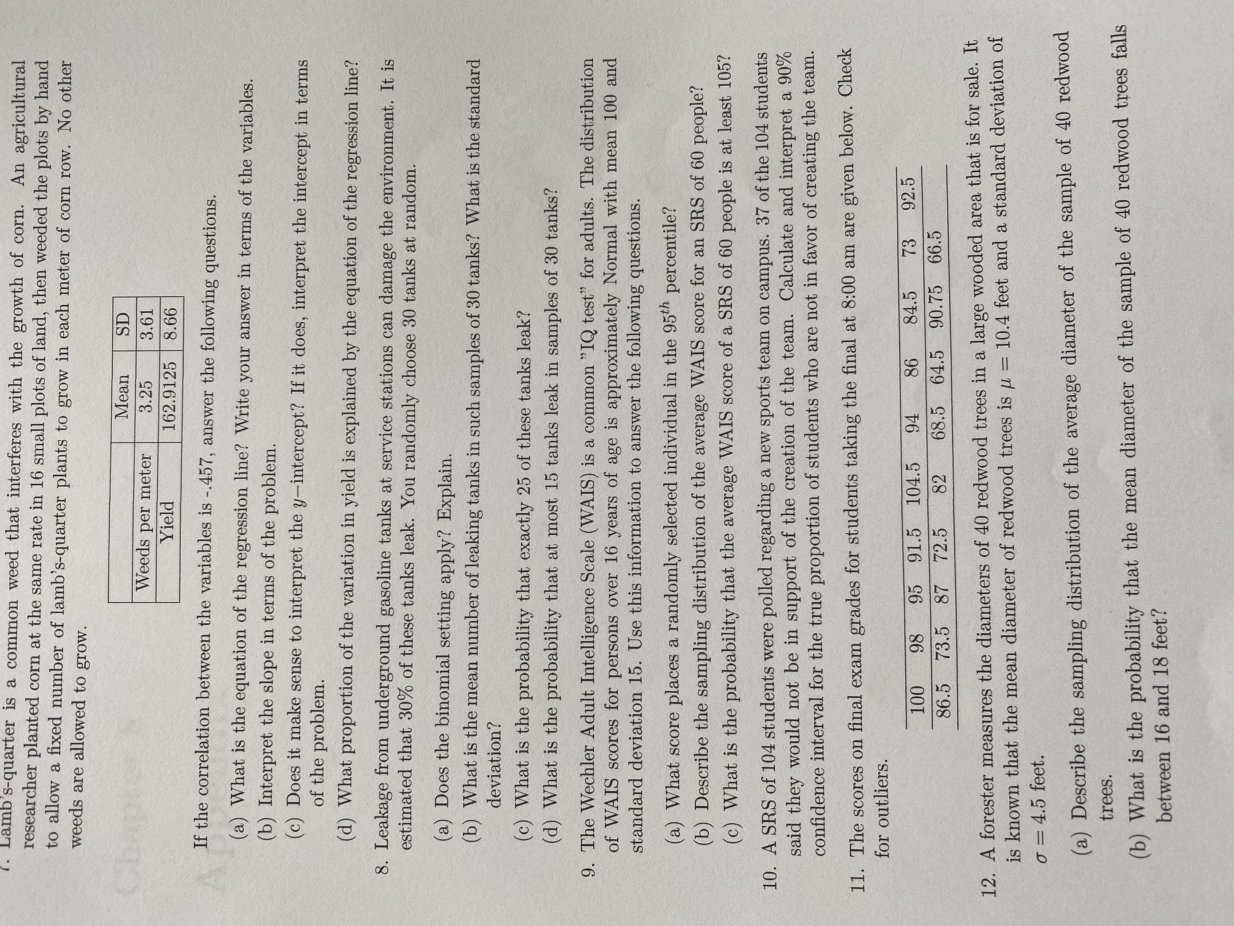 1. Lamb's-quarter is a common weed that interferes with the growth of corn. An agricultural
researcher planted corn at the same rate in 16 small plots of land, then weeded the plots by hand
to allow a fixed number of lamb's-quarter plants to grow in each meter of corn row. No other
weeds are allowed to grow.
Mean
SD
Weeds per meter
3.25
3.61
Yield
162.9125
8.66
If the correlation between the variables is -.457, answer the following questions.
(a) What is the equation of the regression line? Write your answer in terms of the variables.
(b) Interpret the slope in terms of the problem.
(c) Does it make sense to interpret the y-intercept? If it does, interpret the intercept in terms
of the problem.
(d) What proportion of the variation in yield is explained by the equation of the regression line?
8. Leakage from underground gasoline tanks at service stations can damage the environment. It is
estimated that 30% of these tanks leak. You randomly choose 30 tanks at random.
(a) Does the binomial setting apply? Explain.
(b) What is the mean number of leaking tanks in such samples of 30 tanks? What is the standard
deviation?
(c) What is the probability that exactly 25 of these tanks leak?
(d) What is the probability that at most 15 tanks leak in samples of 30 tanks?
9. The Wechler Adult Intelligence Scale (WAIS) is a common "IQ test" for adults. The distribution
of WAIS scores for persons over 16 years of age is approximately Normal with mean 100 and
standard deviation 15. Use this information to answer the following questions.
(a) What score places a randomly selected individual in the 95th percentile?
(b) Describe the sampling distribution of the average WAIS score for an SRS of 60 people?
(c) What is the probability that the average WAIS score of a SRS of 60 people is at least 105?
10. A SRS of 104 students were polled regarding a new sports team on campus. 37 of the 104 students
said they would not be in support of the creation of the team. Calculate and interpret a 90%
confidence interval for the true proportion of students who are not in favor of creating the team.
11. The scores on final exam grades for students taking the final at 8:00 am are given below. Check
for outliers.
100
98
95 91.5
104.5
94
86
84.5
73
92.5
82
68.5 64.5 90.75 66.5
86.5 73.5 87 72.5
12. A forester measures the diameters of 40 redwood trees in a large wooded area that is for sale. It
is known that the mean diameter of redwood trees is u
= 10.4 feet and a standard deviation of
o = 4.5 feet.
(a) Describe the sampling distribution of the average diameter of the sample of 40 redwood
trees.
(b) What is the probability that the mean diameter of the sample of 40 redwood trees falls
between 16 and 18 feet?

