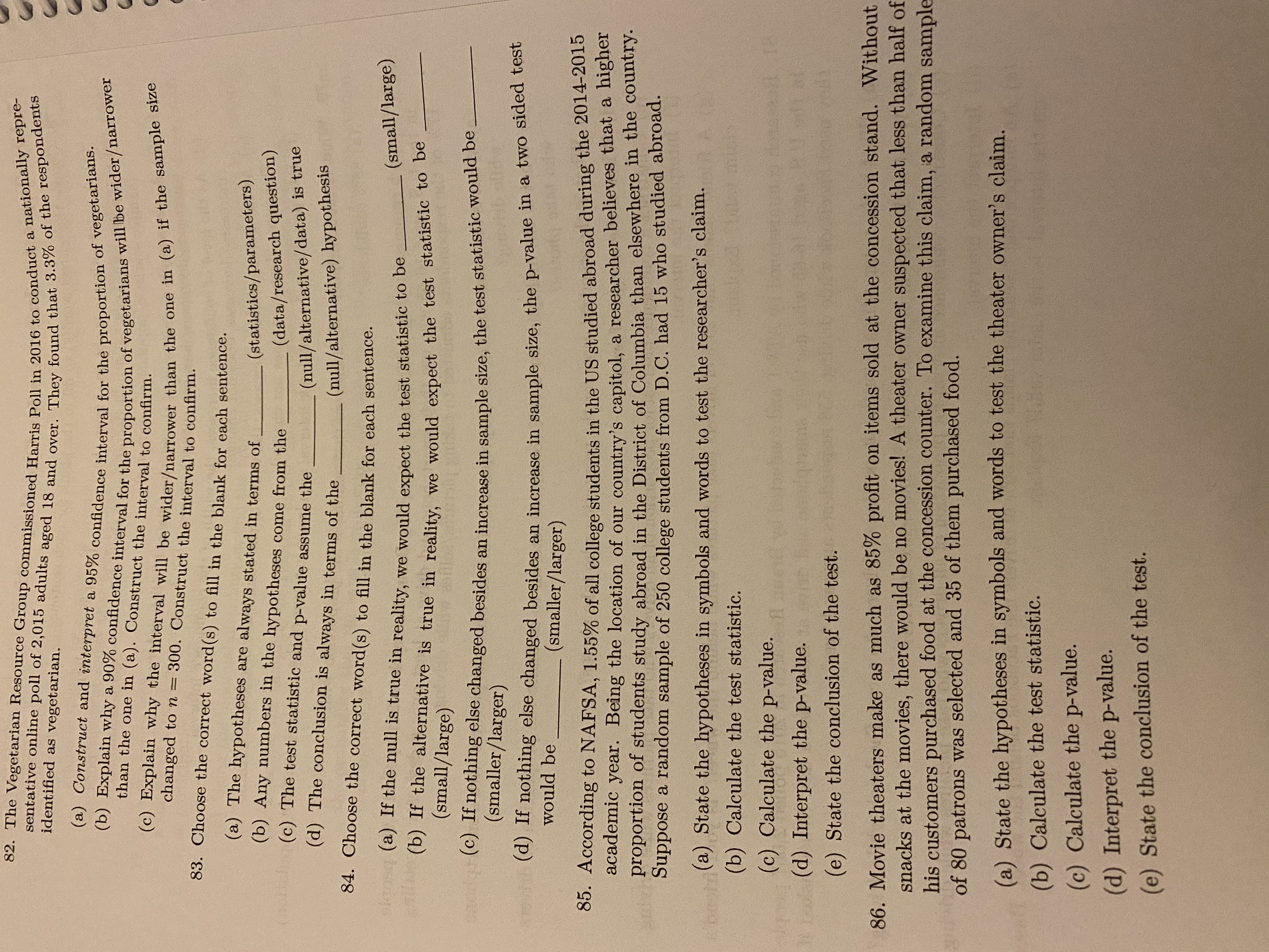 82. The Vegetarian Resource Group commissioned Harris Poll in 2016 to conduct a nationally repre-
sentative online poll of 2,015 adults aged 18 and over. They found that 3.3% of the respondents
(a) Construct and interpret a 95% confidence interval for the proportion of vegetarians.
(b) Explain why a 90% confidence interval for the proportion of vegetarians will be wider/narrower
(c) Explain why the interval will be wider/narrower than the one in (a) if the sample size
identified as vegetarian.
than the one in (a). Construct the interval to confirm.
changed to n =
300. Construct the interval to confirm.
83. Choose the correct word(s) to fill in the blank for each sentence.
(a) The hypotheses are always stated in terms of
(b) Any numbers in the hypotheses come from the
(olan (c) The test statistic and p-value assume the
(statistics/parameters)
(data/research question)
(null/alternative/data) is true
(null/alternative) hypothesis
(d) The conclusion is always in terms of the
84. Choose the correct word(s) to fill in the blank for each sentence.
akgosq (a) If the null is true in reality, we would expect the test statistic tO De
(small/large)
(b) If the alternative is true in reality, we would expect the test statistic to be
(small/large)
nothing else changed besides an increase in sample size, the test statistic would be
(smaller/larger)
(d) If nothing else changed besides an increase in sample size, the p-value in a two sided test
would be
(smaller/larger)
05. According to NAFSA, 1.55% of all college students in the US studied abroad during the 2014-2015
academic year. Being the location of our country's capitol, a researcher believes that a nigiei
proportion of students study abroad in the District of Columbia than elsewhere in the country.
Suppose a random sample of 250 college students from D.C. had 15 who studied abroad.
(a) State the hypotheses in symbols and words to test the researcher's claim.
(b) Calculate the test statistic.
(c) Calculate the p-value.
(d) Interpret the p-value.
(e) State the conclusion of the test.
86. Movie theaters make as much as 85% profit on items sold at the concession stand. Without
snacks at the movies, there would be no movies! A theater owner suspected that less than half of
his customers purchased food at the concession counter. To examine this claim, a random sample
of 80 patrons was selected and 35 of them purchased food.
(a) State the hypotheses in symbols and words to test the theater owner's claim.
(b) Calculate the test statistic.
(c) Calculate the p-value.
(d) Interpret the p-value.
(e) State the conclusion of the test.
