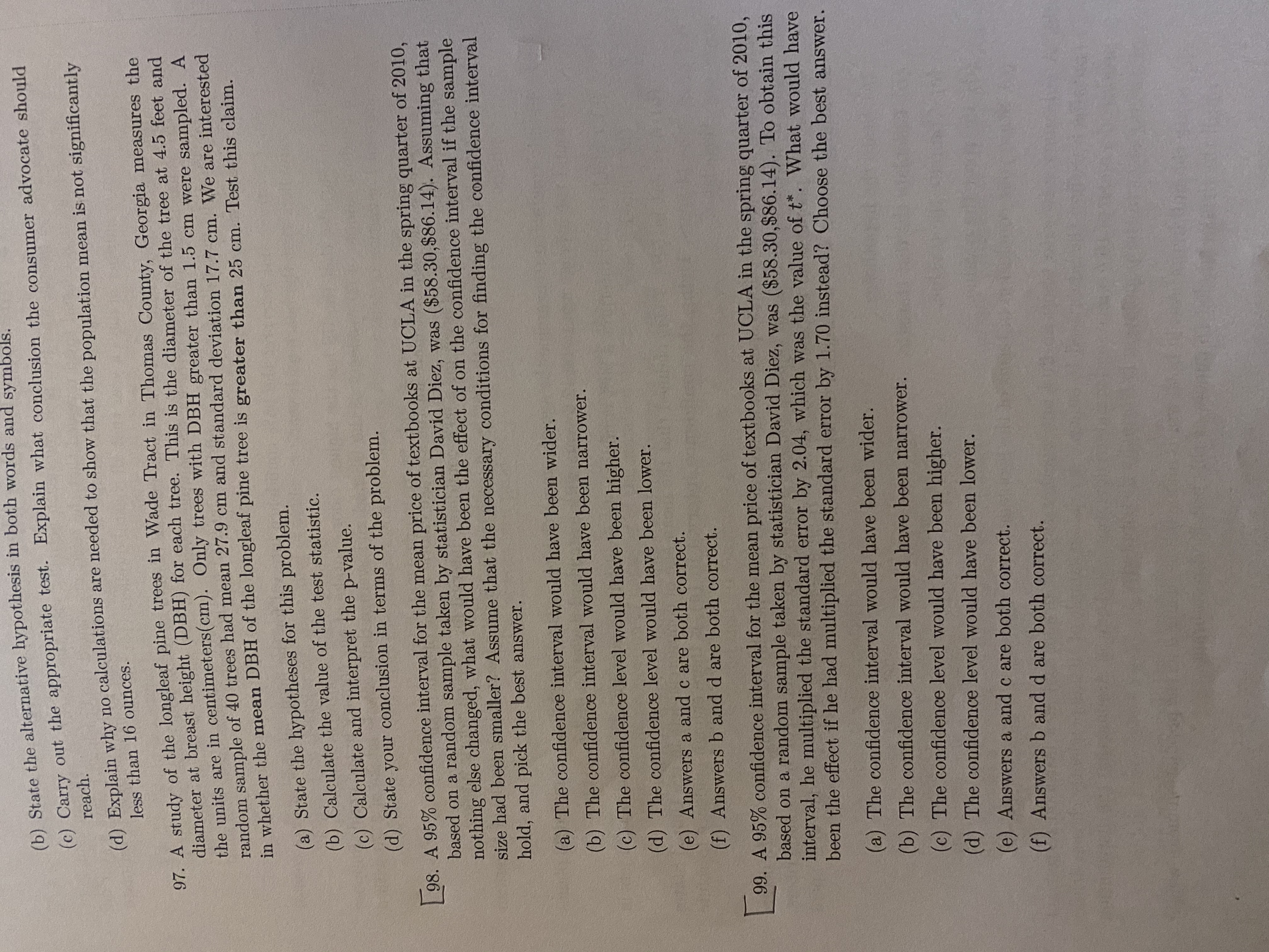 (6) State the alternative hypothesis in both words and symbols.
(c) Carry out the appropriate test. Explain what conclusion the consumer advocate should
reach.
(d) Explain why no calculations are needed to show that the population mean is not significantly
less than 16 ounces.
97. A study of the longleaf pine trees in Wade Tract in Thomas County, Georgia measures the
diameter at breast height (DBH) for each tree. This is the diameter of the tree at 4.5 feet and
the units are in centimeters(cm). Only trees with DBH greater than 1.5 cm were sampled. A
random sample of 40 trees had mean 27.9 cm and standard deviation 17.7 cm. We are interested
in whether the mean DBH of the longleaf pine tree is greater than 25 cm. Test this claim.
(a) State the hypotheses for this problem.
(b) Calculate the value of the test statistic.
(c) Calculate and interpret the p-value.
(d) State your conclusion in terms of the problem.
98. A 95% confidence interval for the mean price of textbooks at UCLA in the spring quarter of 2010,
based on a random sample taken by statistician David Diez, was ($58.30,$86.14). Assuming that
nothing else changed, what would have been the effect of on the confidence interval if the sample
size had been smaller? Assume that the necessary conditions for finding the confidence interval
hold, and pick the best answer.
(a) The confidence interval would have been wider.
(b) The confidence interval would have been narrower.
(c) The confidence level would have been higher.
(d) The confidence level would have been lower.
(e) Answers a and c are both correct.
(f) Answers b and d are both correct.
99. A 95% confidence interval for the mean price of textbooks at UCLA in the spring quarter of 2010,
based on a random sample taken by statistician David Diez, was ($58.30,$86.14). To obtain this
interval, he multiplied the standard error by 2.04, which was the value of t*. What would have
been the effect if he had multiplied the standard error by 1.70 instead? Choose the best answer.
(a) The confidence interval would have been wider.
(b) The confidence interval would have been narrower.
(c) The confidence level would have been higher.
(d) The confidence level would have been lower.
(e) Answers a and c are both correct.
(f) Answers b and d are both correct.
