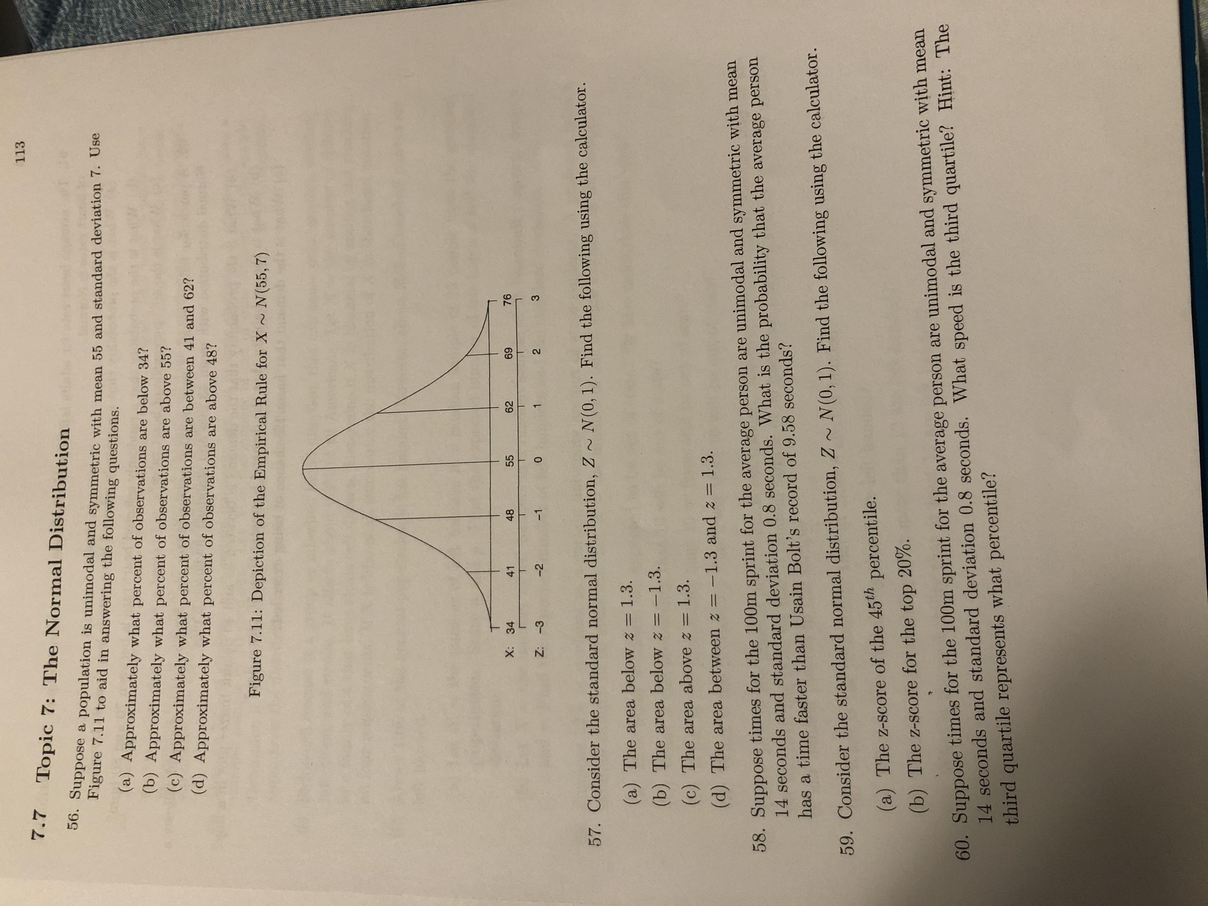 113
7.7
Topic 7: The Normal Distribution
00. Suppose a population is unimodal and symmetric with mean 55 and standard deviation 7. Use
Figure 7.11 to aid in answering the following questions.
(a) Approximately what percent of observations are below 34?
(b) Approximately what percent of observations are above 55?
(c) Approximately what percent of observations are between 41 and 62?
(d) Approximately what percent of observations are above 48?
Figure 7.11: Depiction of the Empirical Rule for X N(55, 7)
X: 34
41
48
55
62
69
76
Z: -3
-2
-1
2
57. Consider the standard normal distribution, Z ~ N(0, 1). Find the following using the calculator.
(a) The area below z = 1.3.
(b) The area below z =-1.3.
(c) The area above z = 1.3.
%3D
(d) The area between z = -1.3 and z = 1.3.
58. Suppose times for the 100m sprint for the average person are unimodal and symmetric with mean
14 seconds and standard deviation 0.8 seconds. What is the probability that the average person
has a time faster than Usain Bolt's record of 9.58 seconds?
59. Consider the standard normal distribution, Z ~ N(0, 1). Find the following using the calculator.
(a) The z-score of the 45th percentile.
60. Suppose times for the 100m sprint for the average person are unimodal and symmetric with mean
14 seconds and standard deviation 0.8 seconds. What speed is the third quartile? Hint: The
third quartile represents what percentile?
(b) The z-score for the top 20%.
3.
