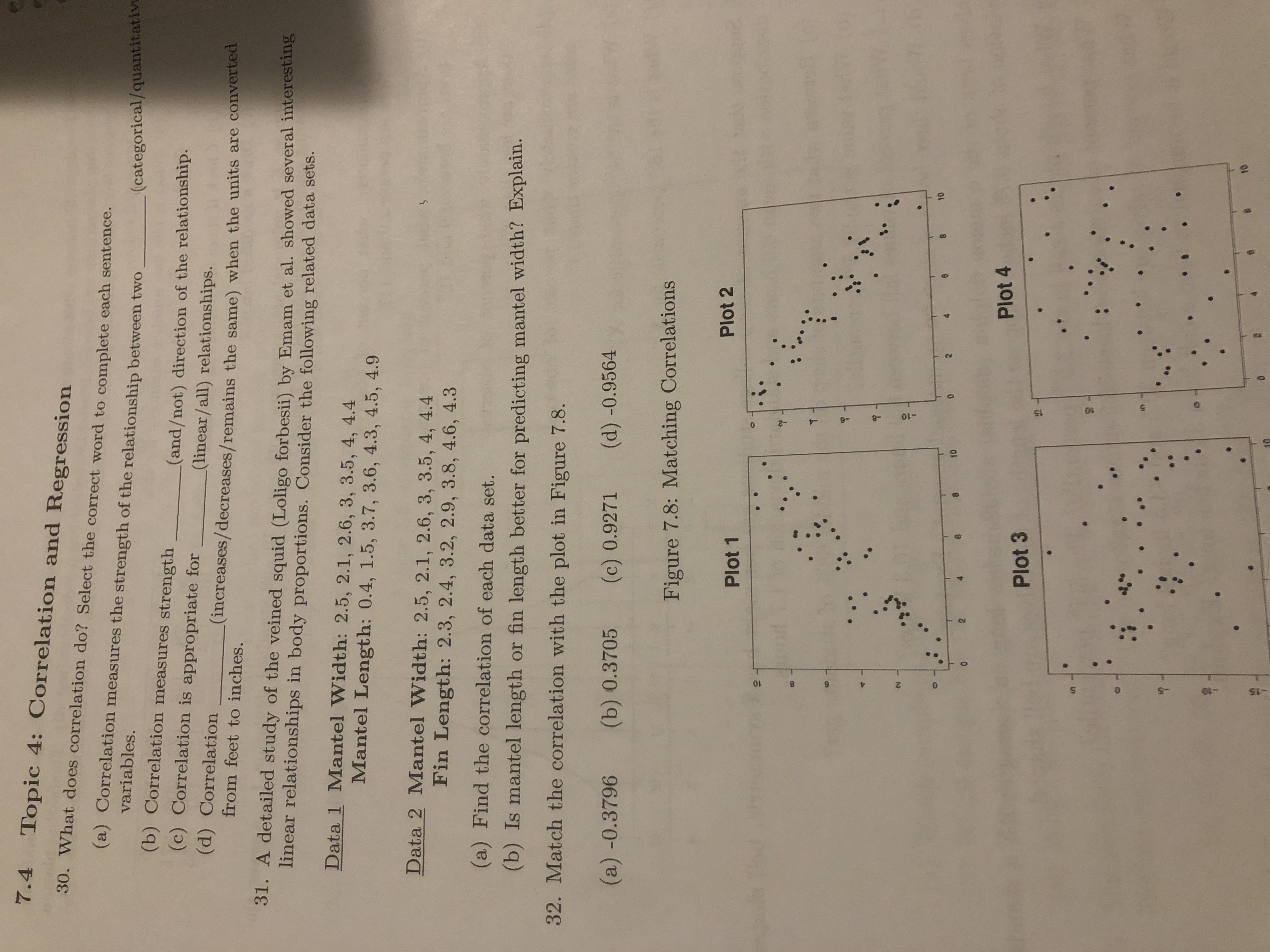 7.4 Topic 4: Correlation and Regression
30. What does correlation do? Select the correct word to complete each sentence.
(a) Correlation measures the strength of the relationship between two
variables.
(categorical/quantitative
(b) Correlation measures strength
(and/not) direction of the relationship.
(linear/all) relationships.
(increases/decreases/remains the same) when the units are converted
(c) Correlation is appropriate for
(d) Correlation
from feet to inches.
31. A detailed study of the veined squid (Loligo forbesii) by Emam et al. showed several interesting
linear relationships in body proportions. Consider the following related data sets.
Data 1 Mantel Width: 2.5, 2.1, 2.6, 3, 3.5, 4, 4.4
Mantel Length: 0.4, 1.5, 3.7, 3.6, 4.3, 4.5, 4.9
Data 2 Mantel Width: 2.5, 2.1, 2.6, 3, 3.5, 4, 4.4
Fin Length: 2.3, 2.4, 3.2, 2.9, 3.8, 4.6, 4.3
(a) Find the correlation of each data set.
(b) Is mantel length or fin length better for predicting mantel width? Explain.
32. Match the correlation with the plot in Figure 7.8.
(a) -0.3796
(b) 0.3705
(d) -0.9564
(c) 0.9271
Figure 7.8: Matching Correlations
Plot 2
Plot 1
10
2.
10
Plot 4
Plot 3
10
4.
8.
-8
-2
