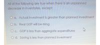 All of the following are true when there is an unplanned
decrease in inventories, except:
O a. Actual investment is greater than planned investment
O b. Real GDP will be rising
O c. GDP is less than aggregate expenditures
O d. Saving is less than planned investment
