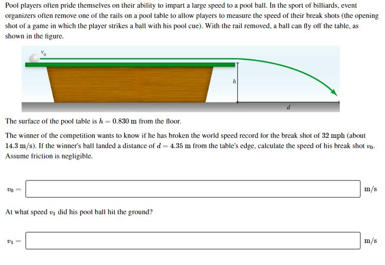 Pool players often pride themselves on their ability to impart a large speed to a pool ball. In the sport of billiards, event
organizers often remove one of the rails on a pool table to allow players to measure the speed of their break shots (the opening
shot of a game in which the player strikes a ball with his pool cue). With the rail removed, a ball can fly off the table, as
shown in the figure.
d
The surface of the pool table is h 0.830 m from the floor.
The winner of the competition wants to know if he has broken the world speed record for the break shot of 32 mph (about
14.3 m/s). If the winner's ball landeda distance of d 4.35 m from the table's edge, calculate the speed of his break shot v
Assume friction is negligible.
m/s
At what speed v1 did his pool ball hit the ground?
m/s
V1=
