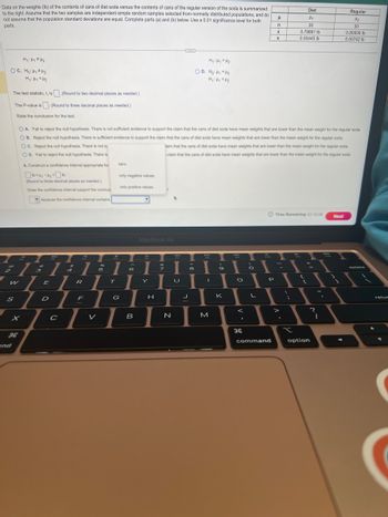 Data on the weights (lb) of the contents of cans of diet soda versus the contents of cans of the regular version of the soda is summarized
to the right. Assume that the two samples are independent simple random samples selected from normally distributed populations, and do
not assume that the population standard deviations are equal. Complete parts (a) and (b) below. Use a 0.01 significance level for both
parts.
My: Hy FH₂
OC. Ho: Hy #4₂
H₁: Hy <H₂
The test statistic, t, is (Round to two decimal places as needed.)
The P-value is. (Round to three decimal places as needed.)
State the conclusion for the test.
CD
S
and
x
H
I
7
3
1 1
R
E
OA. Fail to reject the null hypothesis. There is not sufficient evidence to support the claim that the cans of diet soda have mean weights that are lower than the mean weight for the regular soda.
OB. Reject the null hypothesis. There is sufficient evidence to support the claim that the cans of diet soda have mean weights that are lower than the mean weight for the regular soda.
OC. Reject the null hypothesis. There is not su
laim that the cans of diet soda have mean weights that are lower than the mean weight for the regular soda.
claim that the cans of diet soda have mean weights that are lower than the mean weight for the regular soda.
OD. Fail to reject the null hypothesis. There is
b. Construct a confidence interval appropriate for
10<44-1₂-16
(Round to three decimal places as needed.)
Does the confidence interval support the conclusi
because the confidence interval contains
D
C
$5
F
96
5
zero.
only negative values.
G
only positive values.
I
T
6
B
MacBook Air
I
H
H₁ H₁ H₂
OD. Ho: ₁ = ₂
H₁: Hy <H₂
N
8
U
H
J
I
M
(
9
K
O
<
F
H
2
O
L
FV0
P
H
command
n
X
S
Diet
H₁
30
0.79861 lb
0.00445 lb
Time Remaining: 01:12:46
P
x
(
+
?
option
I
Regular
H₂
30
0.80936 lb
0.00742 lb
Next
retur
(