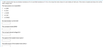 A 280 V shunt motor has an armature resistance of 0.3 Q and field resistance of 115 Q. At no load, the motor draws 8 A and rotates at 1640 rpm. If the motor is loaded and draws 56 A at the
rated voltage, then:
The input power at no load [kW] =
O a. 2240
b. 22.4
c. 0.224
d. 2.24
e. 0.0022
No load amateur current [A]=
The constant losses [kW]=
The no-load induced voltage [V] =
The speed of the loaded motor [rpm] =
The shaft torque of the loaded motor [Nm] =
