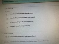 Question Completion Status:
QUESTION 2
Posting:
transfers journal entries to ledger accounts.
a.
transfers ledger transaction data to the journal.
Ob.
is an optional step in the recording process.
c.
normally occurs before journalizing.
d.
QUESTION 3
Q5. All statement are limitations of trial balance Except:
Click Save and Submit to save and submit. Click Save AlZ Answers to save all answers.
