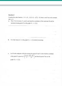 Question 4
Consider the cubic function f : R → R , ƒ (x)=(x-a)' (x– b) where a and b are real constants,
and a +b
а.
Find f'(x) in terms of a and b, and state the coordinates of the maximum M and the
minimum turning point N on the graph of y= f(x).
b.
For what values of x is the graph of y= f (x) strictly increasing.
m
с.
Let P be the midpoint of the line joining the points M and N, show that the coordinate
2a+b 2(a-b)'
of the point P is given by P
3
and that the point P lies on the
27
graph of y = f (x).
