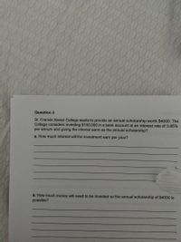 Question 3
St. Francis Xavier College wants to provide an annual scholarship worth $4000. The
College considers investing $100,000 in a bank account at an interest rate of 3.85%
per annum and giving the interest earnt as the annual scholarship?
a. How much interest will the investment earn per year?
b. How much money will need to be invested so the annual scholarship of $4000 is
possible?
