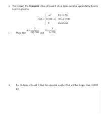 The lifetime Tin thousands of km of brand E of car tyres, satisfies a probability density
function given by
е.
at?
0St< 50
f (t) = { b(100-t) 50<t<100
elsewhere
3
a =
312,500 and
3
b =
6,250
i.
Show that
ii.
For 36 tyres of brand E, find the expected number that will last longer than 40,000
km.
