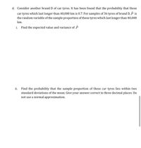 d. Consider another brand D of car tyres. It has been found that the probability that these
car tyres which last longer than 40,000 km is 0.7. For samples of 36 tyres of brand D, P is
the random variable of the sample proportion of these tyres which last longer than 40,000
km.
i.
Find the expected value and variance of P
Find the probability that the sample proportion of these car tyres lies within two
standard deviations of the mean. Give your answer correct to three decimal places. Do
ii.
not use a normal approximation.
