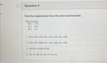 ne
S
D Question 5
Find the original data from the stem-and-leaf plot.
Stem Leaves
40
178
41
148
42
18
401, 407, 418, 411, 414, 418, 421, 438
O 401, 407, 408, 411, 414, 418, 421, 428
40178, 41148, 4218
O 41, 47, 48, 42, 45, 49, 43, 50