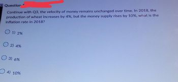 Question
Continue with Q3, the velocity of money remains unchanged over time. In 2018, the
production of wheat increases by 4%, but the money supply rises by 10%, what is the
inflation rate in 2018?
1) 2%
O2) 4%
3) 6%
4) 10%