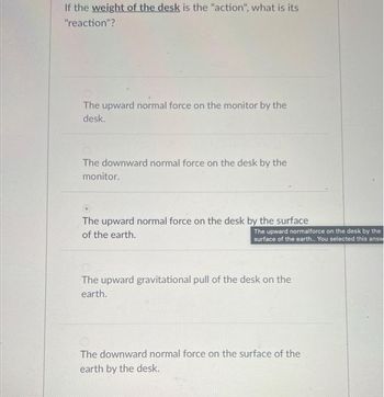 If the weight of the desk is the "action", what is its
"reaction"?
The upward normal force on the monitor by the
desk.
The downward normal force on the desk by the
monitor.
The upward normal force on the desk by the surface
of the earth.
The upward normalforce on the desk by the
surface of the earth.. You selected this answ
The upward gravitational pull of the desk on the
earth.
The downward normal force on the surface of the
earth by the desk.