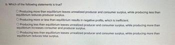 b. Which of the following statements is true?
O Producing more than equilibrium leaves unrealized producer and consumer surplus, while producing less than
equilibrium reduces producer surplus.
O Producing more or less than equilibrium results in negative profits, which is inefficient.
Producing less than equilibrium leaves unrealized producer and consumer surplus, while producing more than
equilibrium increases consumer and producer surplus.
O Producing less than equilibrium leaves unrealized producer and consumer surplus, while producing more than
equilibrium reduces total surplus.