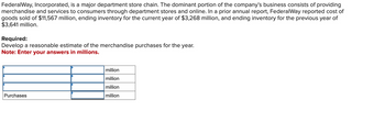 FederalWay, Incorporated, is a major department store chain. The dominant portion of the company's business consists of providing
merchandise and services to consumers through department stores and online. In a prior annual report, FederalWay reported cost of
goods sold of $11,567 million, ending inventory for the current year of $3,268 million, and ending inventory for the previous year of
$3,641 million.
Required:
Develop a reasonable estimate of the merchandise purchases for the year.
Note: Enter your answers in millions.
Purchases
million
million
million
million