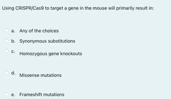 Using CRISPR/Cas9 to target a gene in the mouse will primarily result in:
a. Any of the choices
b. Synonymous substitutions
C. Homozygous gene knockouts
d.
Missense mutations
e. Frameshift mutations