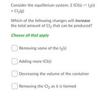 Consider the equilibrium system: 2 ICI(s) = 12(s)
+ Cl2(g)
Which of the following changes will increase
the total amount of Cl2 that can be produced?
Choose all that apply
Removing some of the I2(s)
Adding more ICI(s)
Decreasing the volume of the container
Removing the Cl2 as it is formed
