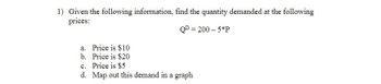 1) Given the following information, find the quantity demanded at the following
prices:
QD = 200 - 5*P
a. Price is $10
b.
Price is $20
c. Price is $5
d. Map out this demand in a graph