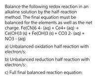 Balance the following redox reaction in an
alkaline solution by the half-reaction
method. The final equation must be
balanced for the elements as well as the net
charge. Fe(CN)6 4- (aq) + Ce4+ (aq) →
Ce(OH)3 (s) + Fe(OH)3 (s) + CO3 2- (aq) +
NO3 - (aq)
a) Unbalanced oxidation half reaction with
electron/s:
b) Unbalanced reduction half reaction with
electron/s:
c) Full final balanced reaction equation:
