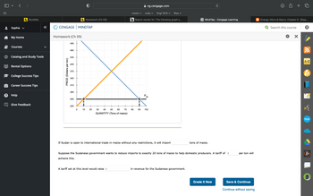 Sophia ✓
My Home
Courses
WyoWeb
Catalog and Study Tools
Rental Options
College Success Tips
Career Success Tips
? Help
«
Give Feedback
CENGAGE MINDTAP
Homework (Ch 09)
PRICE (Dollars per ton)
495
465
435
405
375
345
315
285
255
225
HO
Homework (Ch 09)
0 10
+
20
40 50 60 70
QUANTITY (Tons of maize)
30
music ✓
cody ✓ Engl 1010 Wyo
bSearch results for 'The following graph s...
A tariff set at this level would raise $
80
90
ng.cengage.com
P.
W
100
If Sudan is open to international trade in maize without any restrictions, it will import
C MindTap - Cengage Learning
Suppose the Sudanese government wants to reduce imports to exactly 20 tons of maize to help domestic producers. A tariff of $
achieve this.
in revenue for the Sudanese government.
tons of maize.
Grade It Now
per ton will
Save & Continue
Continue without saving
+ 0
= Orange: Micro & Macro. Chapter 9 【App...
Q Search this course
X
A-Z
bongo
A+