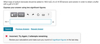 What mass of sodium benzoate should be added to 160.0 mL of a 0.16 M benzoic acid solution in order to obtain a buffer
with a pH of 4.30?
Express your answer using two significant figures.
ΑΣφ
?
m =
Submit
Previous Answers Request Answer
Incorrect; Try Again; 3 attempts remaining
Review your calculations and make sure you round to 2 significant figures in the last step.
