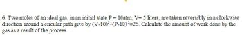 6. Two moles of an ideal gas, in an initial state P = 10atm, V=5 liters, are taken reversibly in a clockwise
direction around a circular path give by (V-10)²+(P-10)²=25. Calculate the amount of work done by the
gas as a result of the process.