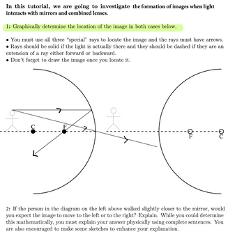 In this tutorial, we are going to investigate the formation of images when light
interacts with mirrors and combined lenses.
1: Graphically determine the location of the image in both cases below.
• You must use all three "special" rays to locate the image and the rays must have arrows.
• Rays should be solid if the light is actually there and they should be dashed if they are an
extension of a ray either forward or backward.
Don't forget to draw the image once you locate it.
of
2: If the person in the diagram on the left above walked slightly closer to the mirror, would
you expect the image to move to the left or to the right? Explain. While you could determine
this mathematically, you must explain your answer physically using complete sentences. You
are also encouraged to make some sketches to enhance your explanation.